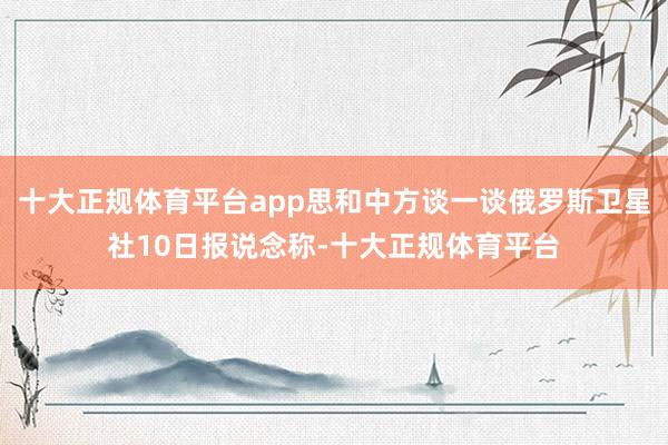 十大正规体育平台app思和中方谈一谈俄罗斯卫星社10日报说念称-十大正规体育平台