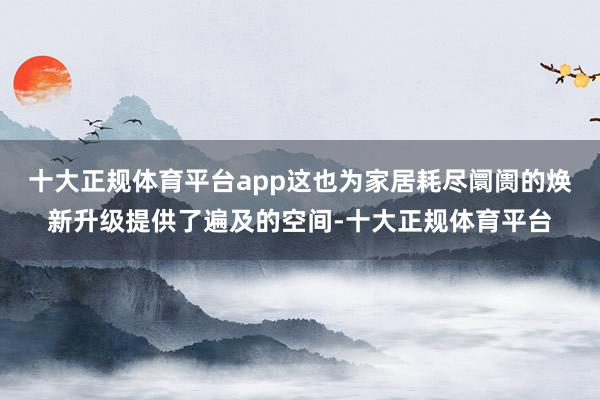 十大正规体育平台app这也为家居耗尽阛阓的焕新升级提供了遍及的空间-十大正规体育平台