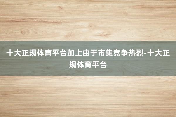十大正规体育平台加上由于市集竞争热烈-十大正规体育平台