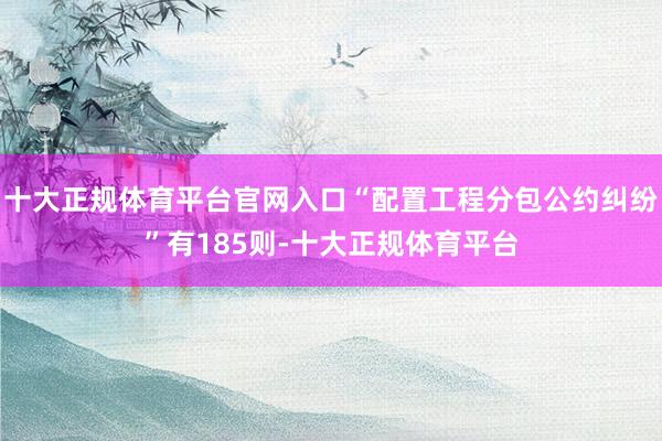 十大正规体育平台官网入口“配置工程分包公约纠纷”有185则-十大正规体育平台