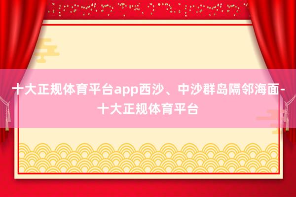 十大正规体育平台app西沙、中沙群岛隔邻海面-十大正规体育平台