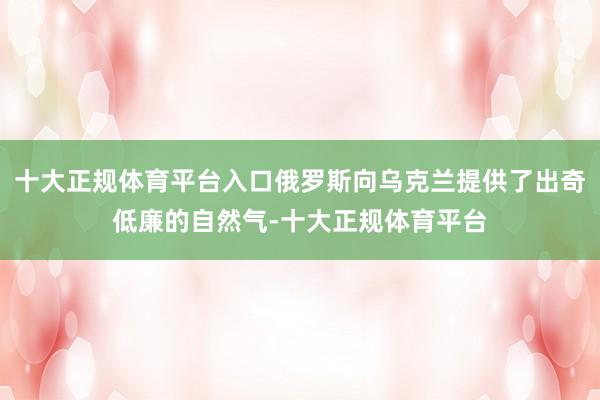 十大正规体育平台入口俄罗斯向乌克兰提供了出奇低廉的自然气-十大正规体育平台