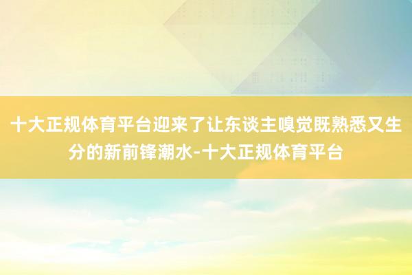 十大正规体育平台迎来了让东谈主嗅觉既熟悉又生分的新前锋潮水-十大正规体育平台