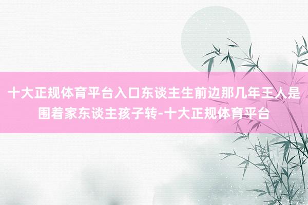 十大正规体育平台入口东谈主生前边那几年王人是围着家东谈主孩子转-十大正规体育平台
