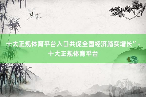 十大正规体育平台入口共促全国经济踏实增长”-十大正规体育平台
