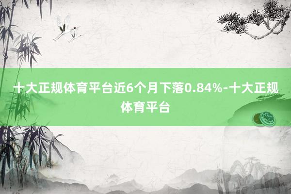十大正规体育平台近6个月下落0.84%-十大正规体育平台
