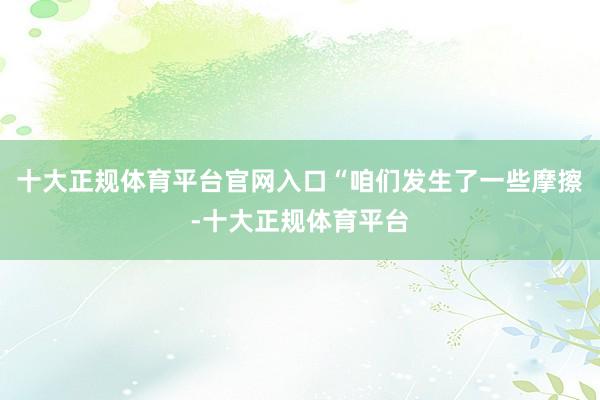 十大正规体育平台官网入口“咱们发生了一些摩擦-十大正规体育平台