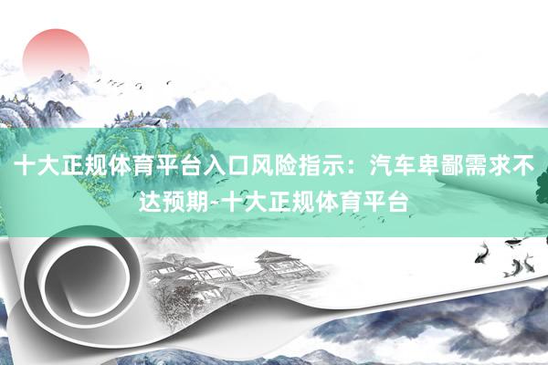 十大正规体育平台入口风险指示：汽车卑鄙需求不达预期-十大正规体育平台