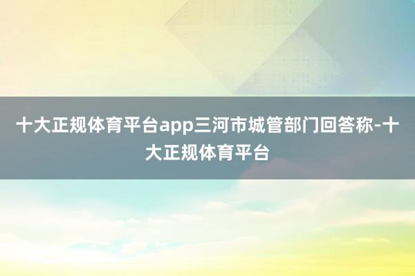 十大正规体育平台app三河市城管部门回答称-十大正规体育平台