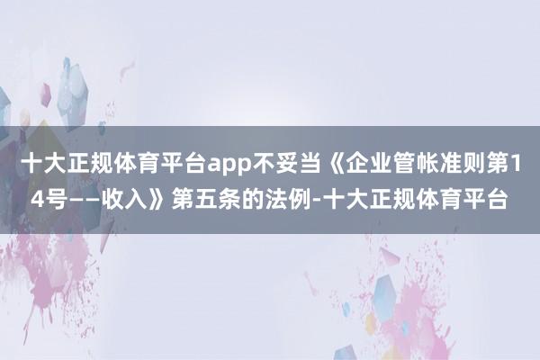 十大正规体育平台app不妥当《企业管帐准则第14号——收入》第五条的法例-十大正规体育平台