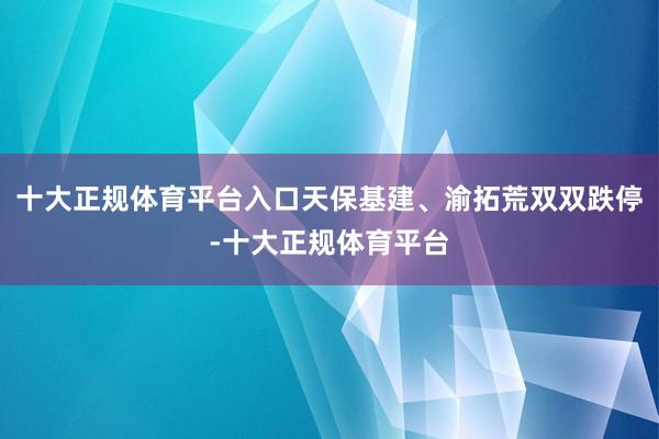 十大正规体育平台入口天保基建、渝拓荒双双跌停-十大正规体育平台