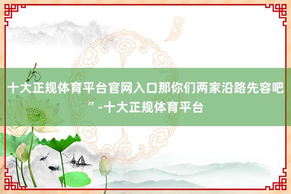 十大正规体育平台官网入口那你们两家沿路先容吧”-十大正规体育平台