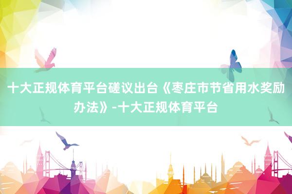 十大正规体育平台磋议出台《枣庄市节省用水奖励办法》-十大正规体育平台