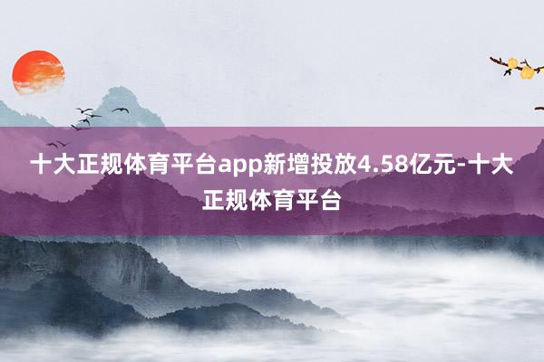 十大正规体育平台app新增投放4.58亿元-十大正规体育平台