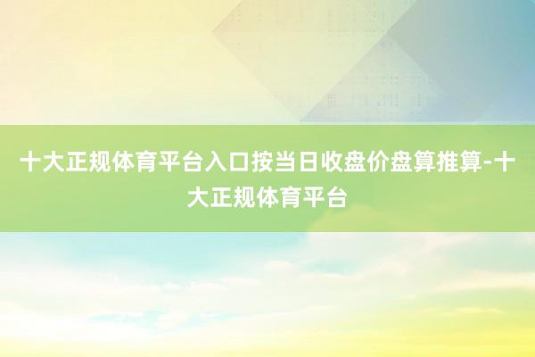 十大正规体育平台入口按当日收盘价盘算推算-十大正规体育平台