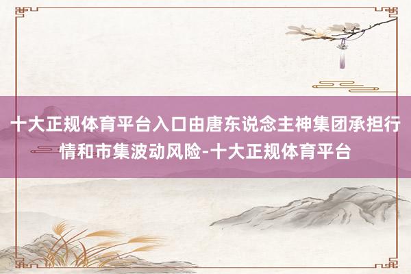 十大正规体育平台入口由唐东说念主神集团承担行情和市集波动风险-十大正规体育平台