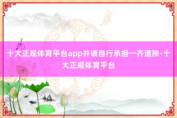 十大正规体育平台app并请自行承担一齐遭殃-十大正规体育平台