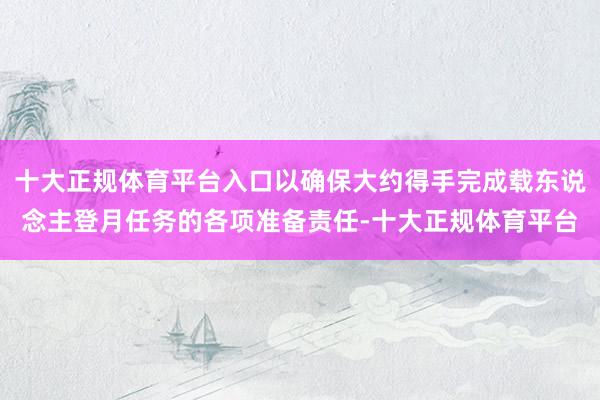 十大正规体育平台入口以确保大约得手完成载东说念主登月任务的各项准备责任-十大正规体育平台