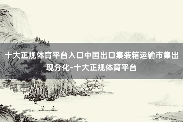 十大正规体育平台入口中国出口集装箱运输市集出现分化-十大正规体育平台