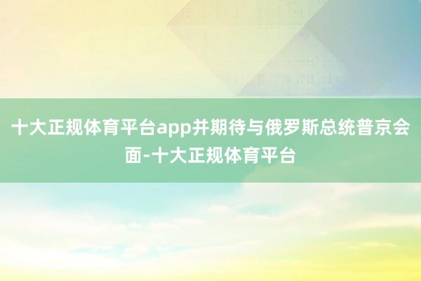 十大正规体育平台app并期待与俄罗斯总统普京会面-十大正规体育平台