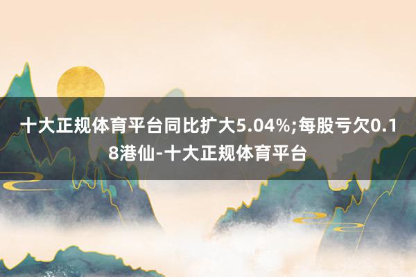 十大正规体育平台同比扩大5.04%;每股亏欠0.18港仙-十大正规体育平台