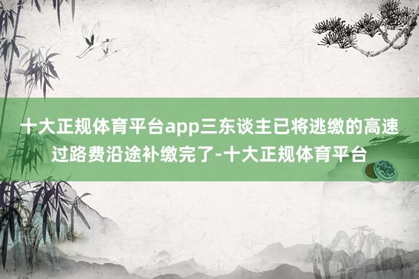十大正规体育平台app三东谈主已将逃缴的高速过路费沿途补缴完了-十大正规体育平台