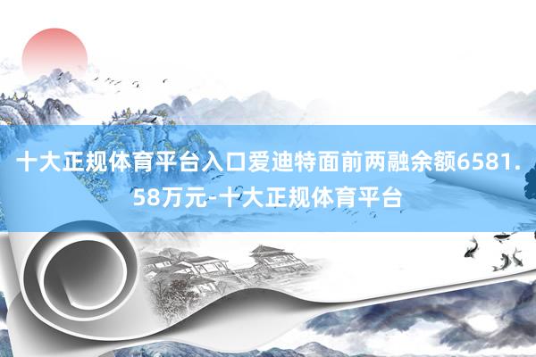 十大正规体育平台入口爱迪特面前两融余额6581.58万元-十大正规体育平台