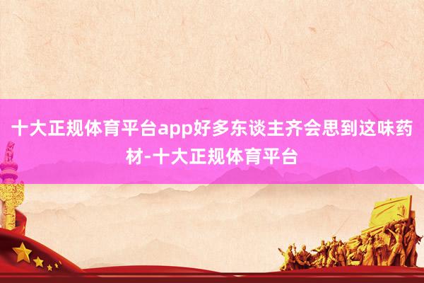 十大正规体育平台app好多东谈主齐会思到这味药材-十大正规体育平台