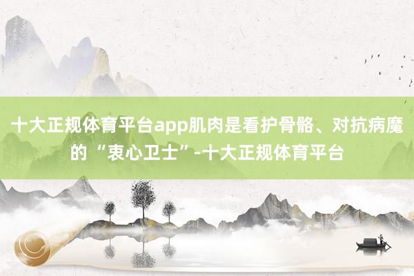 十大正规体育平台app肌肉是看护骨骼、对抗病魔的 “衷心卫士”-十大正规体育平台