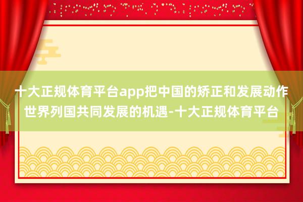 十大正规体育平台app把中国的矫正和发展动作世界列国共同发展的机遇-十大正规体育平台
