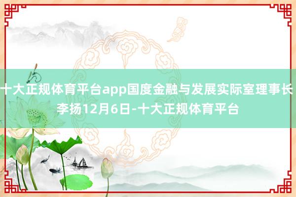 十大正规体育平台app国度金融与发展实际室理事长 李扬　　12月6日-十大正规体育平台