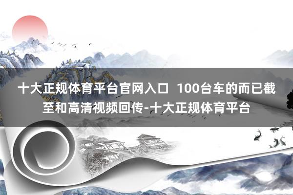 十大正规体育平台官网入口  100台车的而已截至和高清视频回传-十大正规体育平台