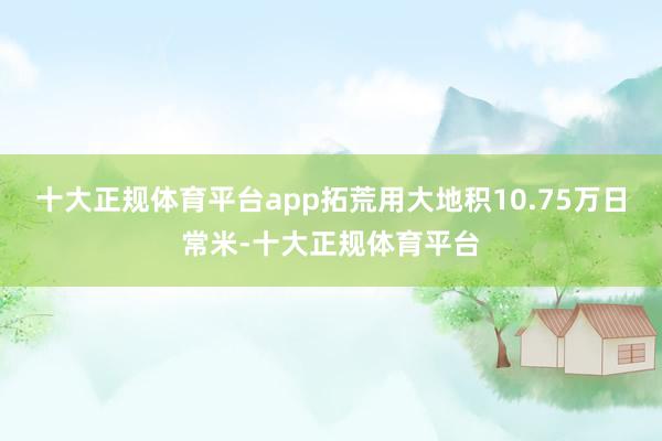 十大正规体育平台app拓荒用大地积10.75万日常米-十大正规体育平台