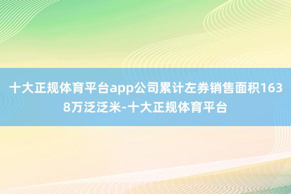 十大正规体育平台app公司累计左券销售面积1638万泛泛米-十大正规体育平台