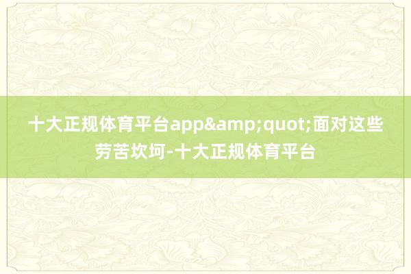 十大正规体育平台app&quot;面对这些劳苦坎坷-十大正规体育平台