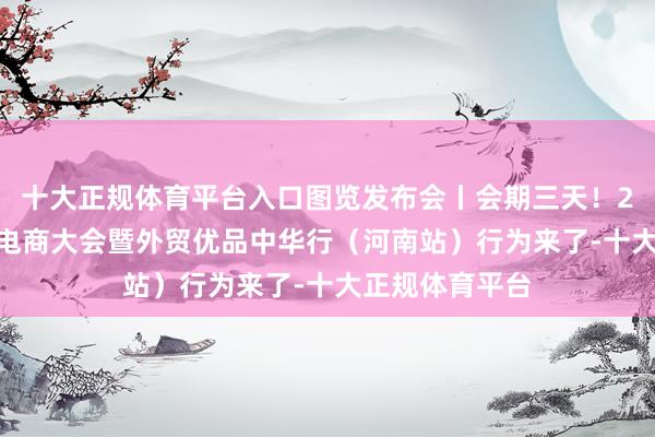 十大正规体育平台入口图览发布会丨会期三天！2025郑州跨境电商大会暨外贸优品中华行（河南站）行为来了-十大正规体育平台