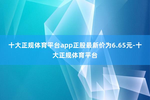 十大正规体育平台app正股最新价为6.65元-十大正规体育平台