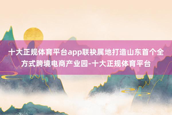 十大正规体育平台app联袂属地打造山东首个全方式跨境电商产业园-十大正规体育平台