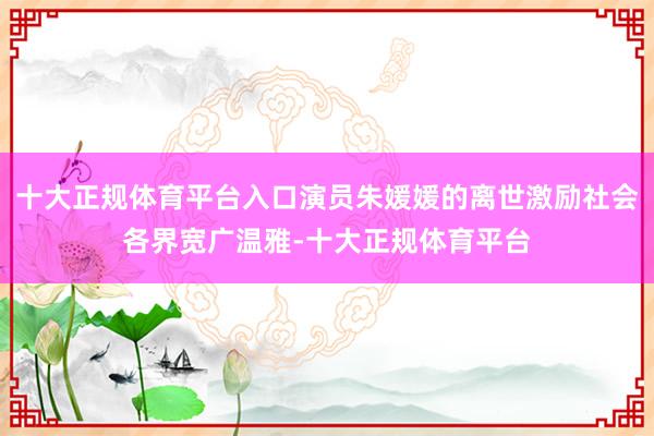 十大正规体育平台入口演员朱媛媛的离世激励社会各界宽广温雅-十大正规体育平台