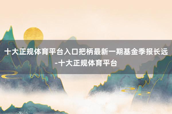 十大正规体育平台入口把柄最新一期基金季报长远-十大正规体育平台