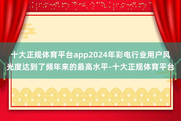 十大正规体育平台app2024年彩电行业用户风光度达到了频年来的最高水平-十大正规体育平台