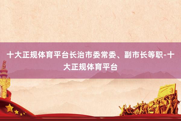 十大正规体育平台长治市委常委、副市长等职-十大正规体育平台