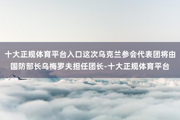 十大正规体育平台入口这次乌克兰参会代表团将由国防部长乌梅罗夫担任团长-十大正规体育平台