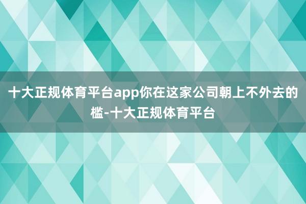 十大正规体育平台app你在这家公司朝上不外去的槛-十大正规体育平台