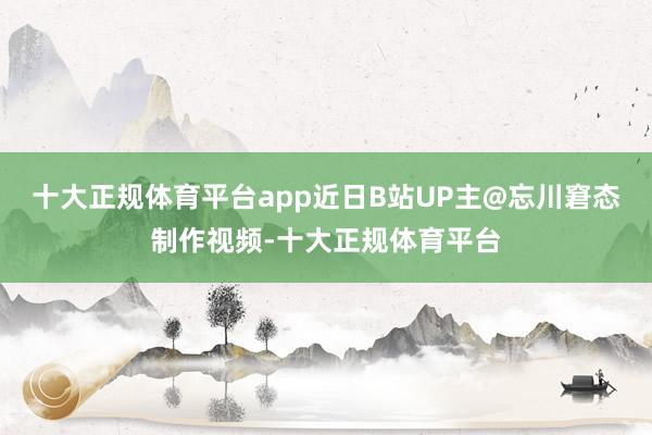 十大正规体育平台app近日B站UP主@忘川窘态制作视频-十大正规体育平台