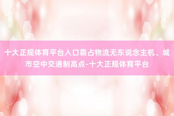 十大正规体育平台入口霸占物流无东说念主机、城市空中交通制高点-十大正规体育平台