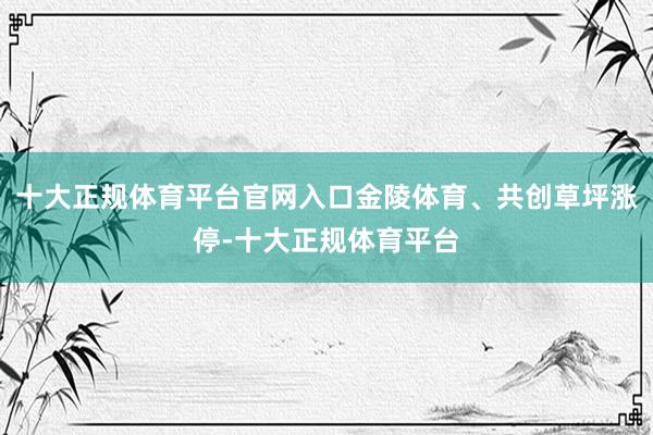 十大正规体育平台官网入口金陵体育、共创草坪涨停-十大正规体育平台
