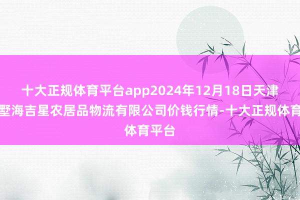 十大正规体育平台app2024年12月18日天津韩家墅海吉星农居品物流有限公司价钱行情-十大正规体育平台
