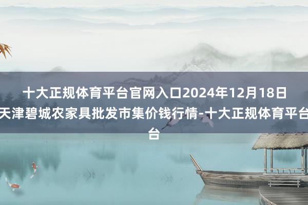 十大正规体育平台官网入口2024年12月18日天津碧城农家具批发市集价钱行情-十大正规体育平台