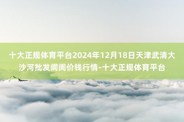 十大正规体育平台2024年12月18日天津武清大沙河批发阛阓价钱行情-十大正规体育平台